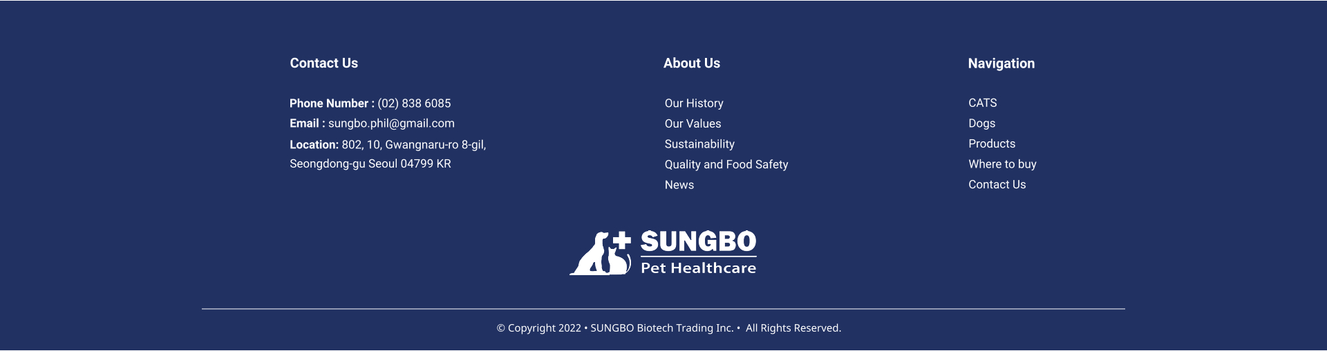 Our History Our Values Sustainability Quality and Food Safety News About Us CATS Dogs Products Where to buy Contact Us     Navigation Contact Us Phone Number : (02) 838 6085 Email : sungbo.phil@gmail.com Location: 802, 10, Gwangnaru-ro 8-gil,  Seongdong-gu Seoul 04799 KR   Copyright 2022  SUNGBO Biotech Trading Inc.   All Rights Reserved.