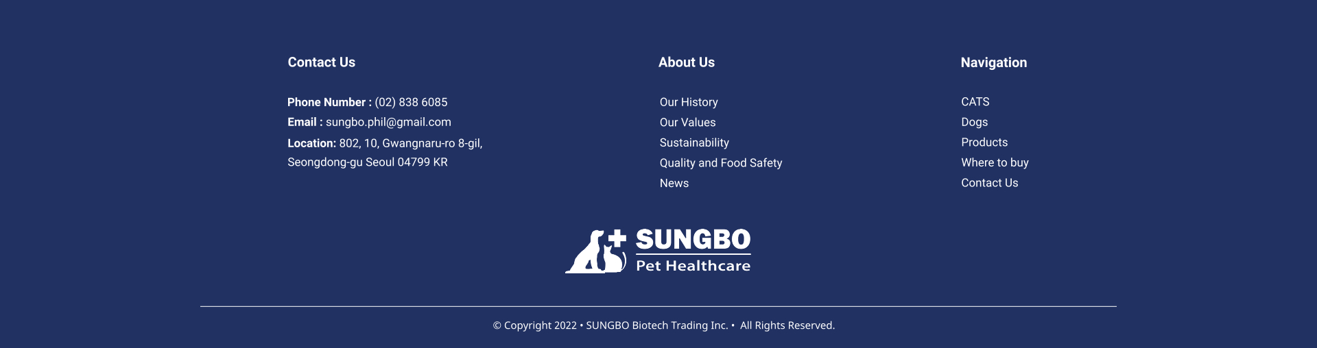 Our History Our Values Sustainability Quality and Food Safety News About Us CATS Dogs Products Where to buy Contact Us     Navigation Contact Us Phone Number : (02) 838 6085 Email : sungbo.phil@gmail.com Location: 802, 10, Gwangnaru-ro 8-gil,  Seongdong-gu Seoul 04799 KR   Copyright 2022  SUNGBO Biotech Trading Inc.   All Rights Reserved.