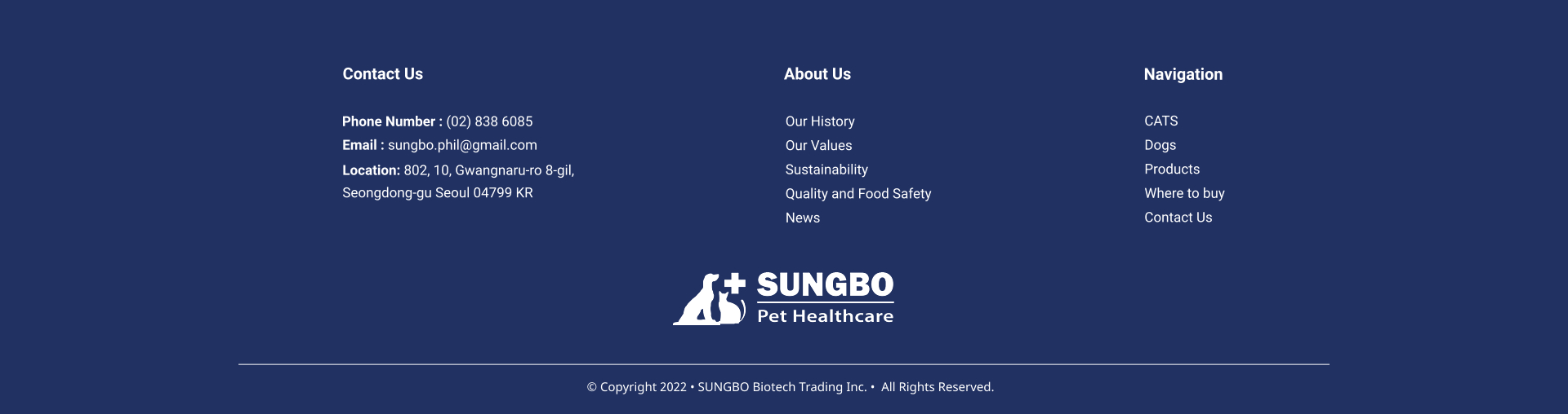Our History Our Values Sustainability Quality and Food Safety News About Us CATS Dogs Products Where to buy Contact Us     Navigation Contact Us Phone Number : (02) 838 6085 Email : sungbo.phil@gmail.com Location: 802, 10, Gwangnaru-ro 8-gil,  Seongdong-gu Seoul 04799 KR   Copyright 2022  SUNGBO Biotech Trading Inc.   All Rights Reserved.