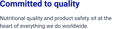 Committed to quality  Nutritional quality and product safety sit at the  heart of everything we do worldwide.